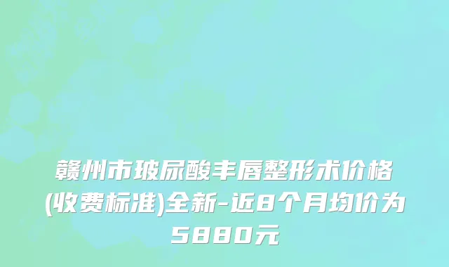 赣州市玻尿酸丰唇整形术价格(收费标准)全新-近8个月均价为5880元