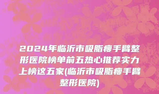 2024年临沂市吸脂瘦手臂整形医院榜单前五热心推荐实力上榜这五家(临沂市吸脂瘦手臂整形医院)
