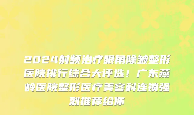 2024射频治疗眼角除皱整形医院排行综合大评选!广东燕岭医院整形医疗美容科连锁强烈推荐给你