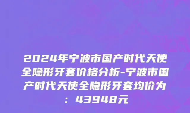 2024年宁波市国产时代天使全隐形牙套价格分析-宁波市国产时代天使全隐形牙套均价为：43948元