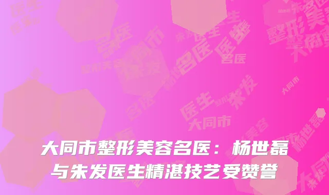 大同市整形美容名医：杨世磊与朱发医生精湛技艺受赞誉