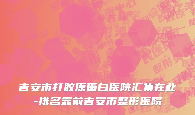 吉安市打胶原蛋白医院汇集在此-排名靠前吉安市整形医院