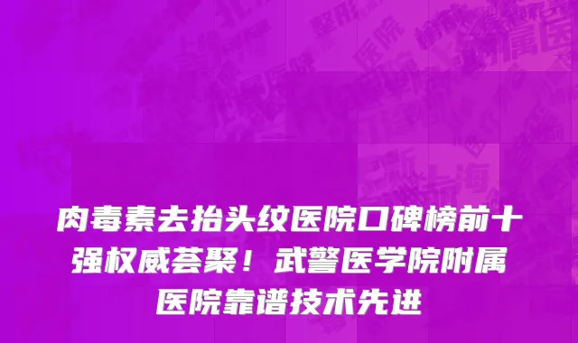 肉毒素去抬头纹医院口碑榜前十强权威荟聚!武警医学院附属医院靠谱技术先进