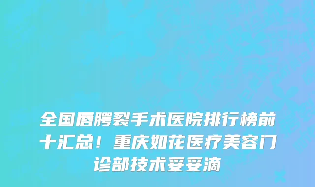 全国唇腭裂手术医院排行榜前十汇总!重庆如花医疗美容门诊部技术妥妥滴