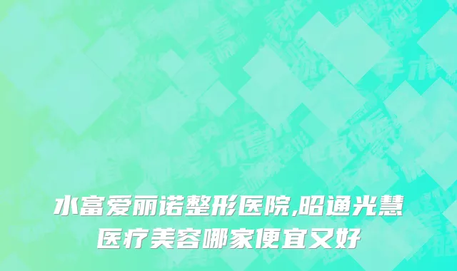 水富爱丽诺整形医院,昭通光慧医疗美容哪家便宜又好