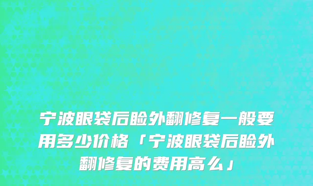 宁波眼袋后睑外翻修复一般要用多少价格「宁波眼袋后睑外翻修复的费用高么」