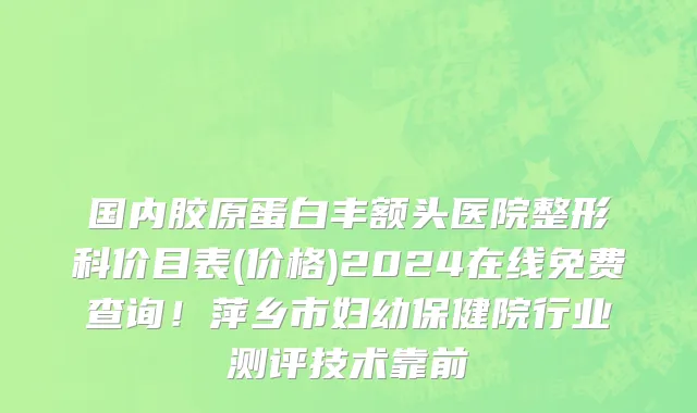 国内胶原蛋白丰额头医院整形科价目表(价格)2024在线免费查询!萍乡市妇幼保健院行业测评技术靠前