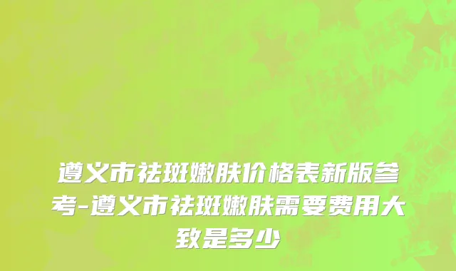 遵义市祛斑嫩肤价格表新版参考-遵义市祛斑嫩肤需要费用大致是多少
