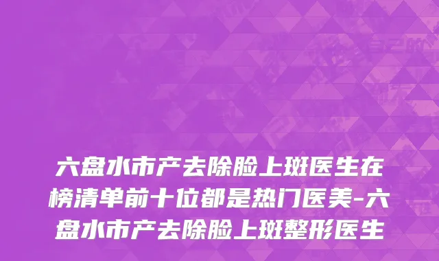 六盘水市产去除脸上斑医生在榜清单前十位都是热门医美-六盘水市产去除脸上斑整形医生