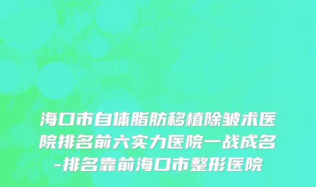 海口市自体脂肪移植除皱术医院排名前六实力医院一战成名-排名靠前海口市整形医院