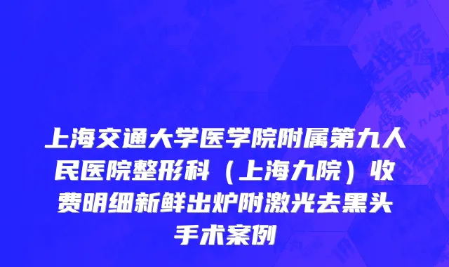 上海交通大学医学院附属第九人民医院整形科（上海九院）收费明细新鲜出炉附激光去黑头手术案例