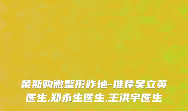 莱斯购微整形咋地-推荐吴立英医生,郑永生医生,王洪宇医生