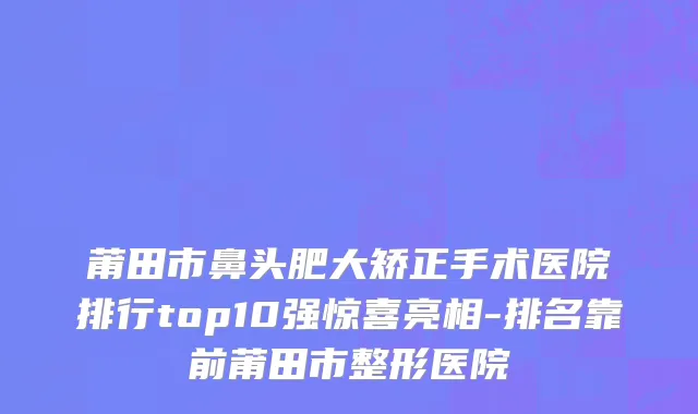 莆田市鼻头肥大矫正手术医院排行top10强惊喜亮相-排名靠前莆田市整形医院