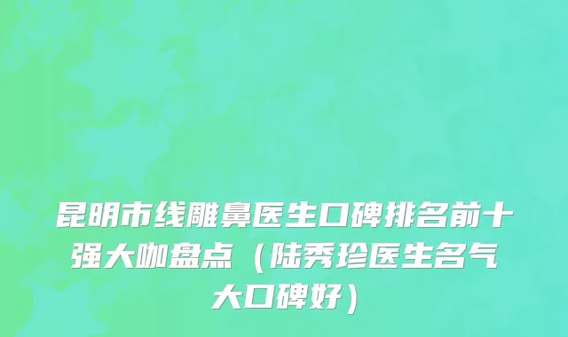 昆明市线雕鼻医生口碑排名前十强大咖盘点（陆秀珍医生名气大口碑好）