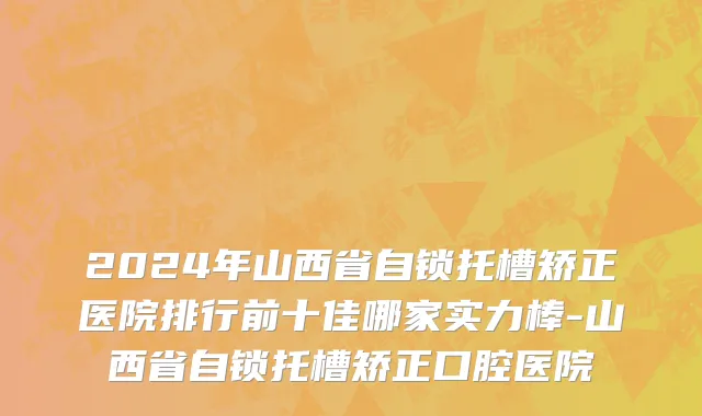 2024年山西省自锁托槽矫正医院排行前十佳哪家实力棒-山西省自锁托槽矫正口腔医院