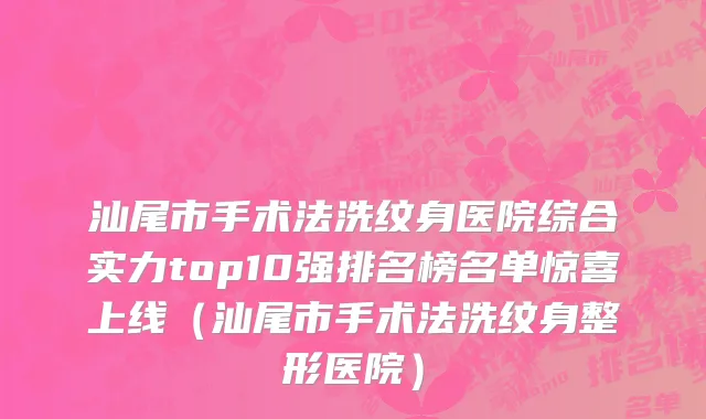 汕尾市手术法洗纹身医院综合实力top10强排名榜名单惊喜上线（汕尾市手术法洗纹身整形医院）