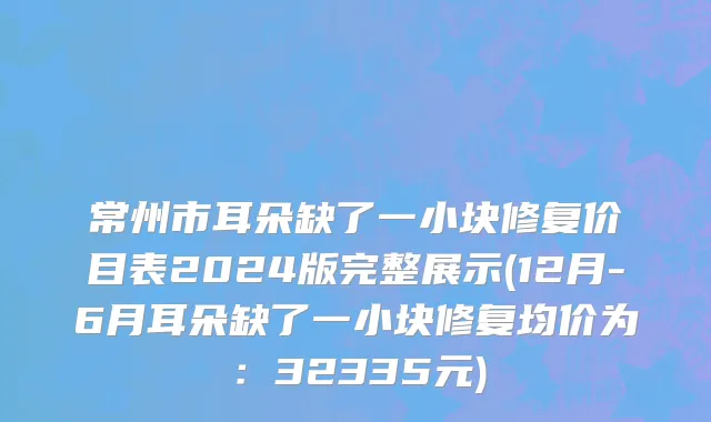 常州市耳朵缺了一小块修复价目表2024版完整展示(12月-6月耳朵缺了一小块修复均价为：32335元)