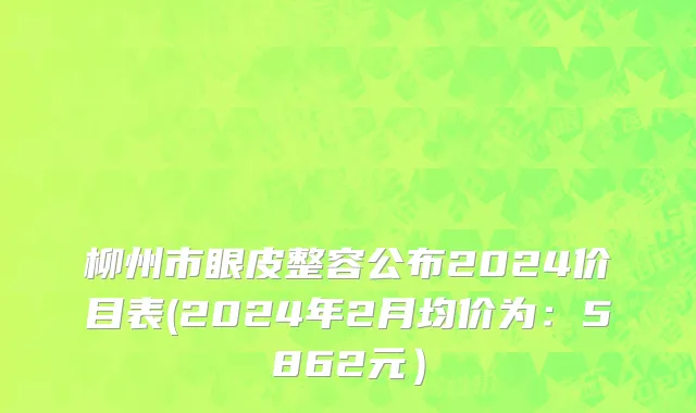 柳州市眼皮整容公布2024价目表(2024年2月均价为：5862元）
