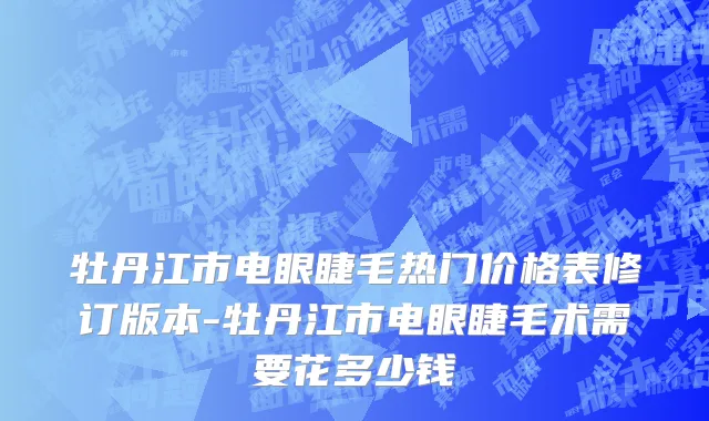 牡丹江市电眼睫毛热门价格表修订版本-牡丹江市电眼睫毛术需要花多少钱
