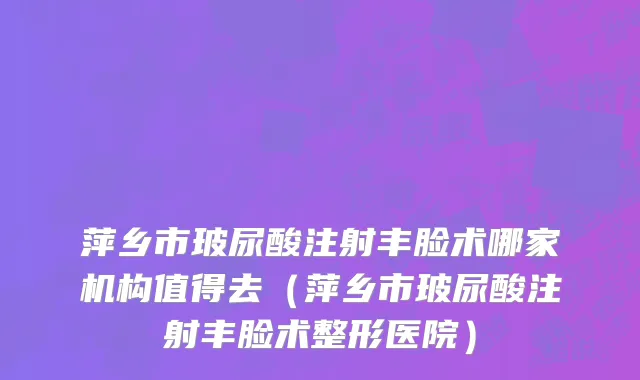 萍乡市玻尿酸注射丰脸术哪家机构值得去（萍乡市玻尿酸注射丰脸术整形医院）