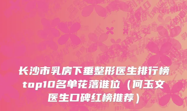 长沙市乳房下垂整形医生排行榜top10名单花落谁位（何玉文医生口碑红榜推荐）