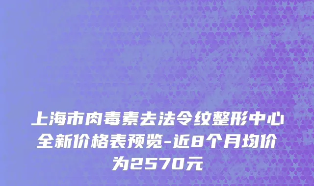 上海市肉毒素去法令纹整形中心全新价格表预览-近8个月均价为2570元