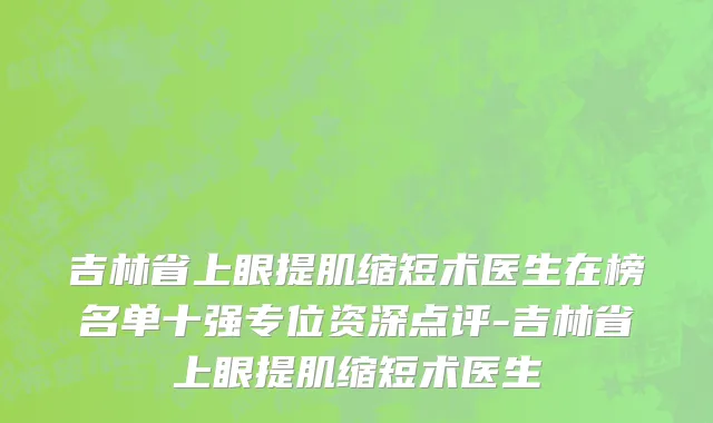 吉林省上眼提肌缩短术医生在榜名单十强专位资深点评-吉林省上眼提肌缩短术医生