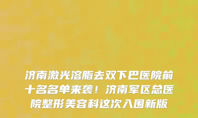 济南激光溶脂去双下巴医院前十名名单来袭!济南军区总医院整形美容科这次入围新版