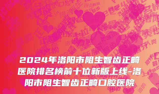 2024年洛阳市阻生智齿正畸医院排名榜前十位新版上线-洛阳市阻生智齿正畸口腔医院