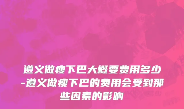 遵义做瘦下巴大概要费用多少-遵义做瘦下巴的费用会受到那些因素的影响