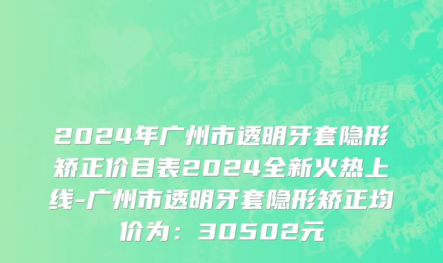 2024年广州市透明牙套隐形矫正价目表2024全新火热上线-广州市透明牙套隐形矫正均价为：30502元