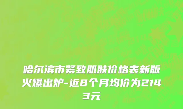 哈尔滨市紧致肌肤价格表新版火爆出炉-近8个月均价为2143元