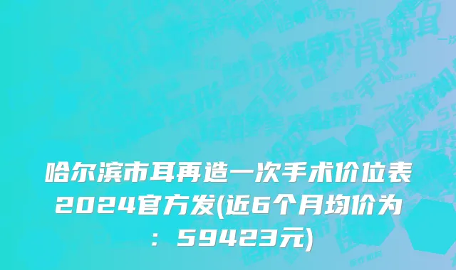 哈尔滨市耳再造一次手术价位表2024官方发(近6个月均价为：59423元)