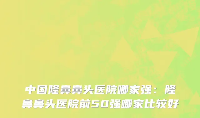 中国隆鼻鼻头医院哪家强：隆鼻鼻头医院前50强哪家比较好