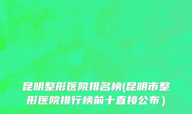 昆明整形医院排名榜(昆明市整形医院排行榜前十直接公布）