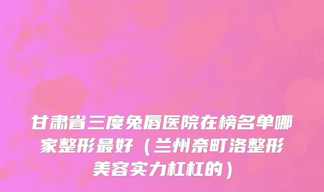 甘肃省三度兔唇医院在榜名单哪家整形最好（兰州奈町洛整形美容实力杠杠的）