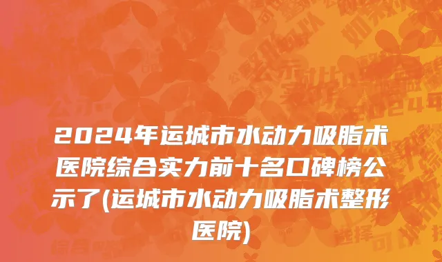 2024年运城市水动力吸脂术医院综合实力前十名口碑榜公示了(运城市水动力吸脂术整形医院)