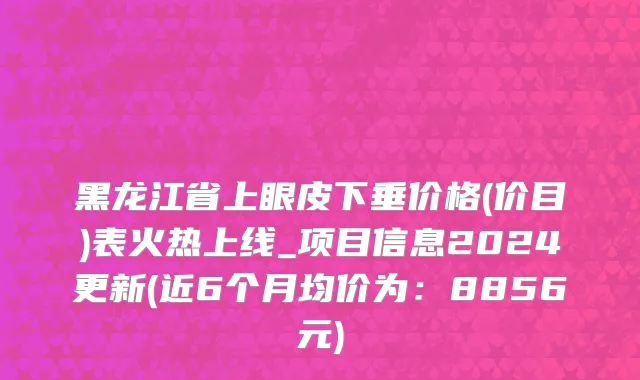 黑龙江省上眼皮下垂价格(价目)表火热上线_项目信息2024更新(近6个月均价为：8856元)
