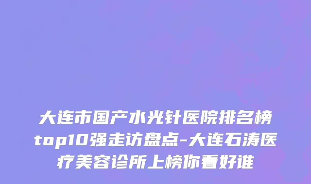 大连市国产水光针医院排名榜top10强走访盘点-大连石涛医疗美容诊所上榜你看好谁