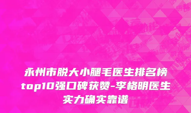 永州市脱大小腿毛医生排名榜top10强口碑获赞-李格明医生实力确实靠谱
