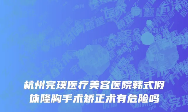 杭州完璞医疗美容医院韩式假体隆胸手术矫正术有危险吗