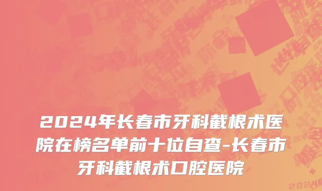 2024年长春市牙科截根术医院在榜名单前十位自查-长春市牙科截根术口腔医院