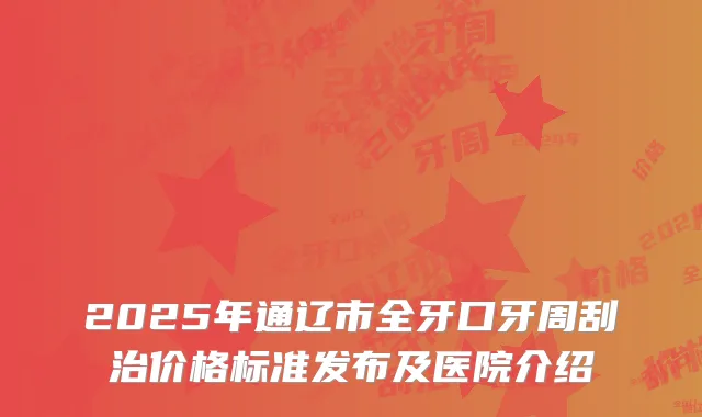 2025年通辽市全牙口牙周刮治价格标准发布及医院介绍