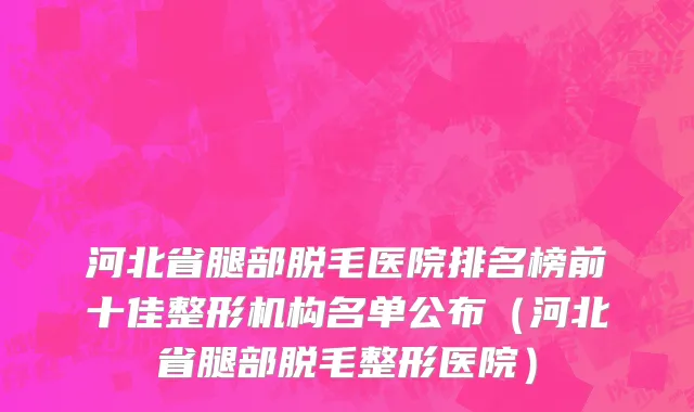 河北省腿部脱毛医院排名榜前十佳整形机构名单公布（河北省腿部脱毛整形医院）