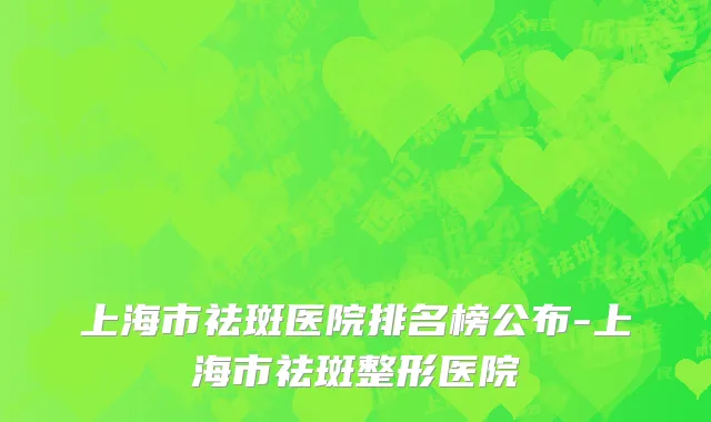 上海市祛斑医院排名榜公布-上海市祛斑整形医院