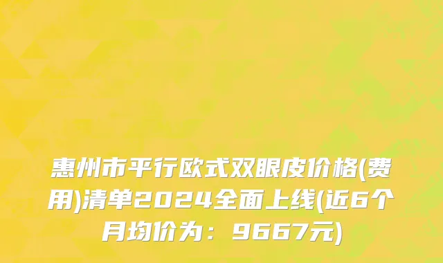 惠州市平行欧式双眼皮价格(费用)清单2024全面上线(近6个月均价为：9667元)