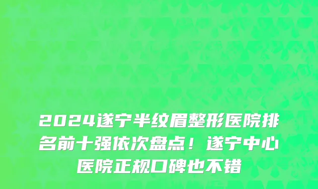 2024遂宁半纹眉整形医院排名前十强依次盘点!遂宁中心医院正规口碑也不错
