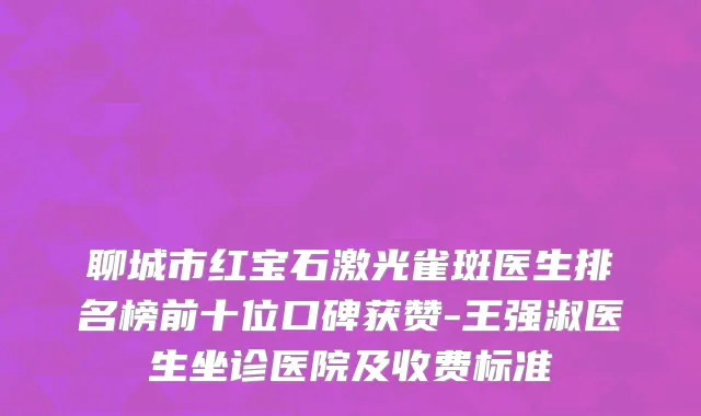 聊城市红宝石激光雀斑医生排名榜前十位口碑获赞-王强淑医生坐诊医院及收费标准