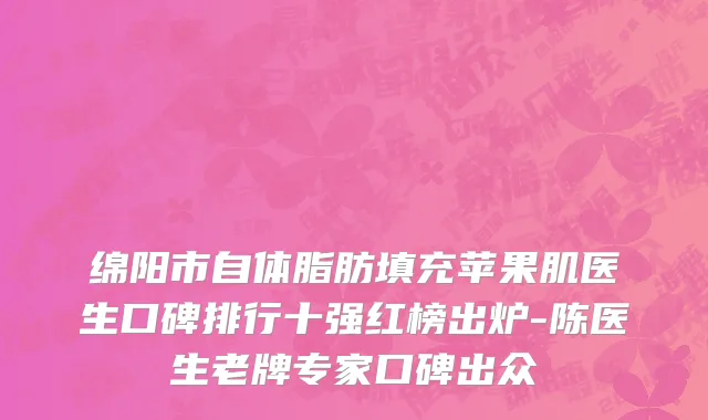 绵阳市自体脂肪填充苹果肌医生口碑排行十强红榜出炉-陈医生老牌专家口碑出众