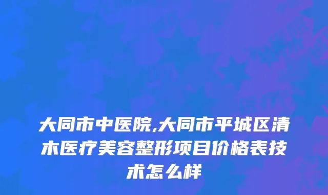 大同市中医院,大同市平城区清木医疗美容整形项目价格表技术怎么样